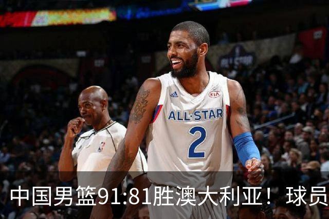 中国男篮91:81胜澳大利亚！球员评分：5人满分，3人优秀，2人拉胯